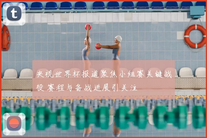 央视世界杯报道聚焦小组赛关键战役 赛程与备战进展引关注