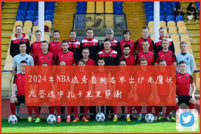 2024年NBA选秀首轮名单出炉老鹰状元签选中扎卡里里萨谢