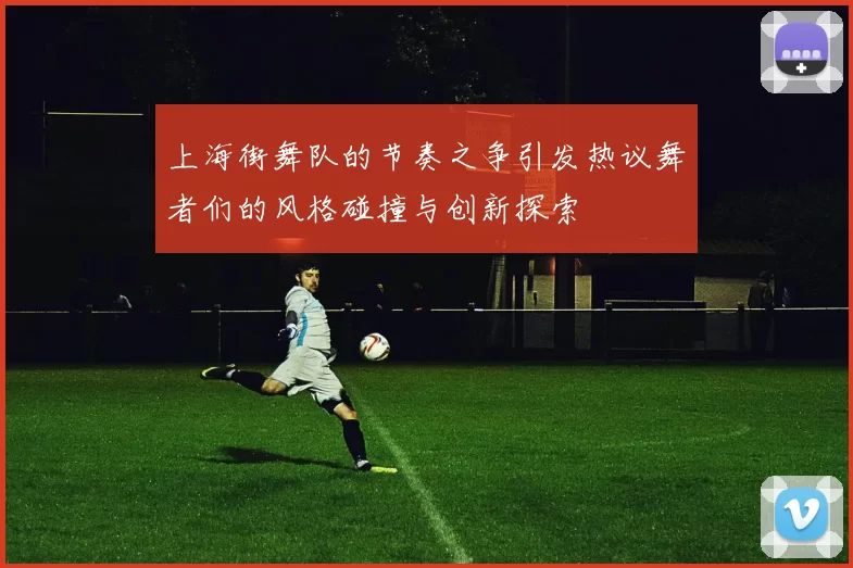上海街舞队的节奏之争引发热议舞者们的风格碰撞与创新探索