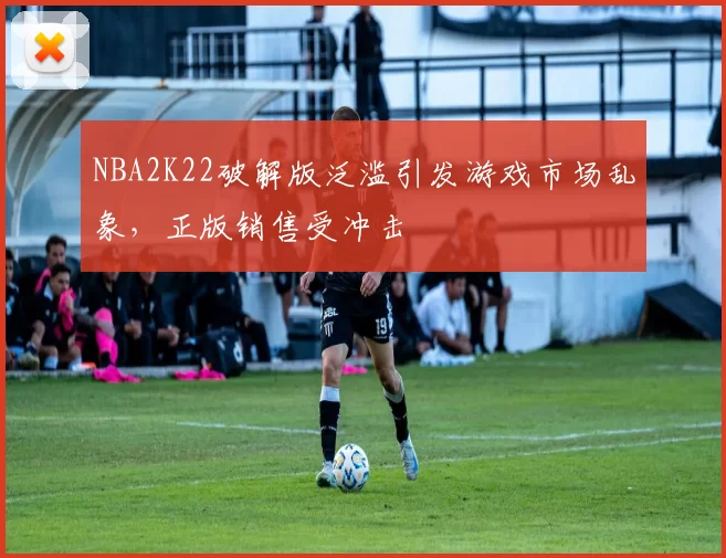NBA2K22破解版泛滥引发游戏市场乱象，正版销售受冲击