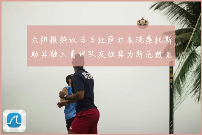 太阳报热议马马杜萨尔表现桑托斯助其融入青训队友称其为新范戴克