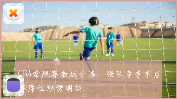 CBA常规赛激战升温，强队争夺季后赛席位形势明朗