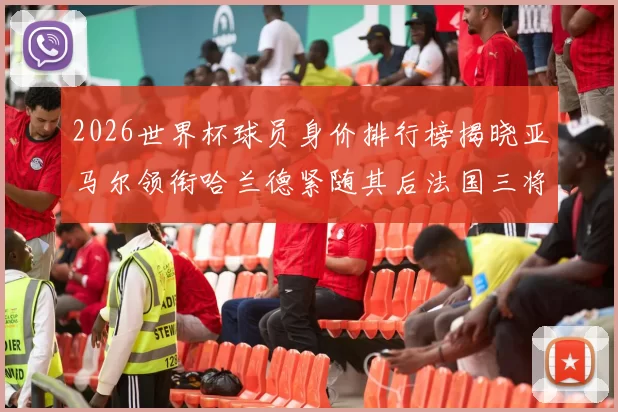 2026世界杯球员身价排行榜揭晓亚马尔领衔哈兰德紧随其后法国三将入围