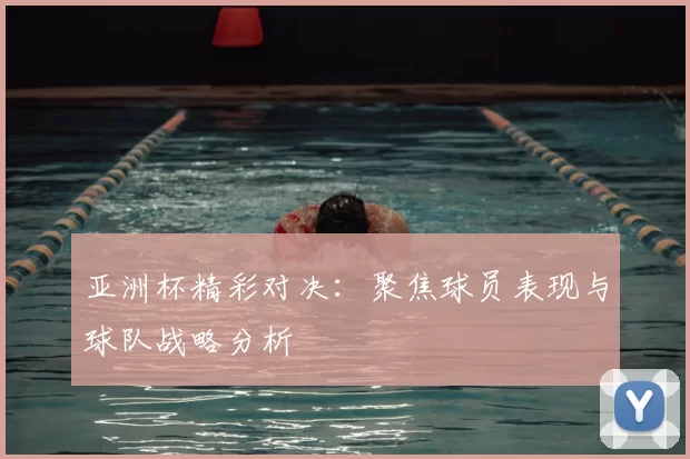 亚洲杯精彩对决：聚焦球员表现与球队战略分析