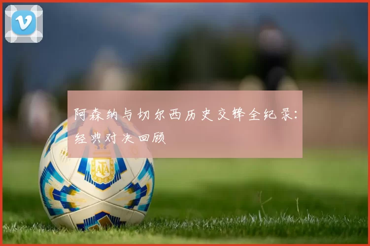 阿森纳与切尔西历史交锋全纪录:经典对决回顾