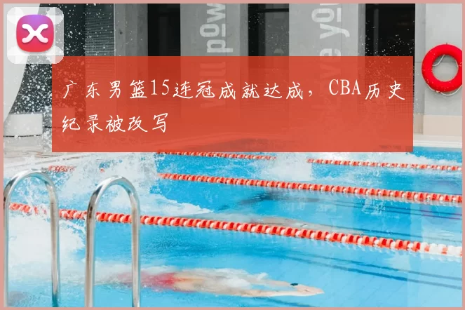 广东男篮15连冠成就达成,CBA历史纪录被改写
