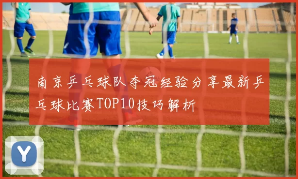南京乒乓球队夺冠经验分享最新乒乓球比赛TOP10技巧解析