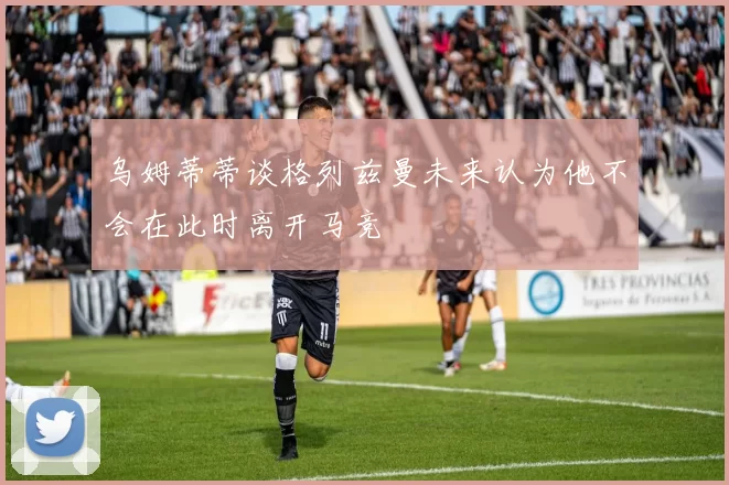 乌姆蒂蒂谈格列兹曼未来认为他不会在此时离开马竞