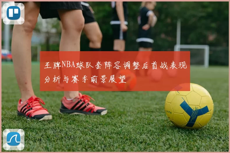王牌NBA球队套阵容调整后首战表现分析与赛季前景展望
