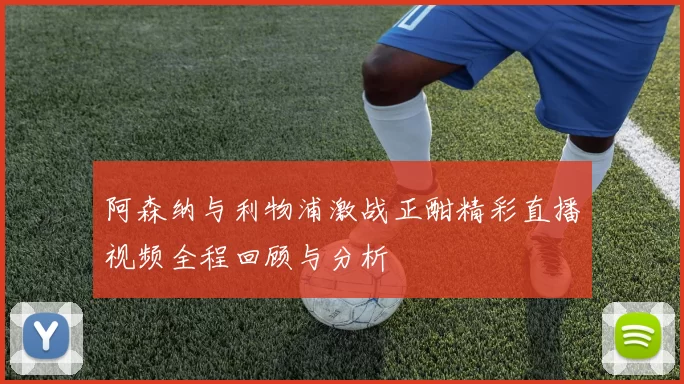 阿森纳与利物浦激战正酣精彩直播视频全程回顾与分析