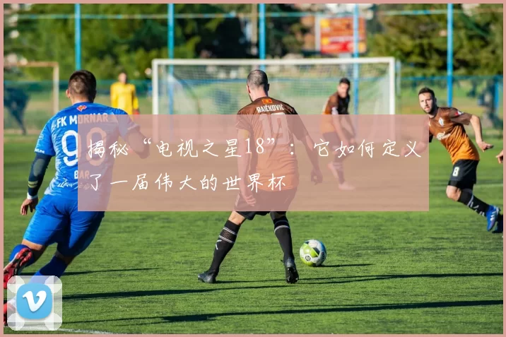 揭秘“电视之星18”：它如何定义了一届伟大的世界杯