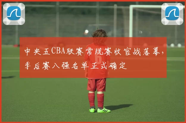 中央五CBA联赛常规赛收官战落幕，季后赛八强名单正式确定