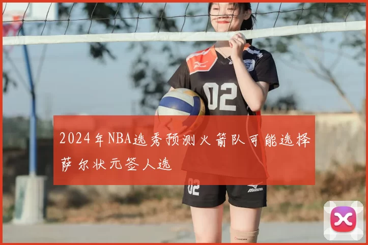2024年NBA选秀预测火箭队可能选择萨尔状元签人选
