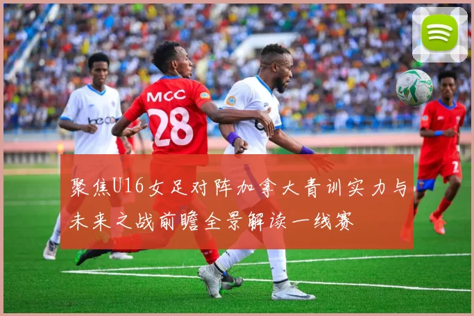 聚焦U16女足对阵加拿大青训实力与未来之战前瞻全景解读一线赛