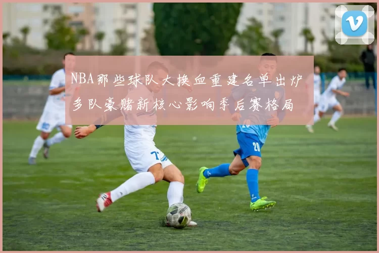 NBA那些球队大换血重建名单出炉 多队豪赌新核心影响季后赛格局