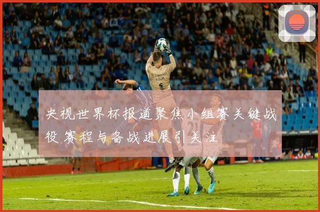 央视世界杯报道聚焦小组赛关键战役 赛程与备战进展引关注