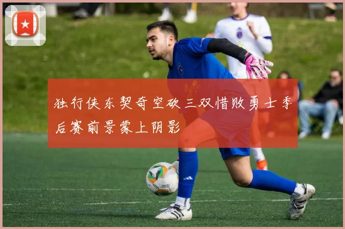 独行侠东契奇空砍三双惜败勇士季后赛前景蒙上阴影
