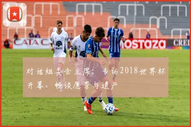 对话组委会主席：专访2018世界杯开幕，畅谈愿景与遗产