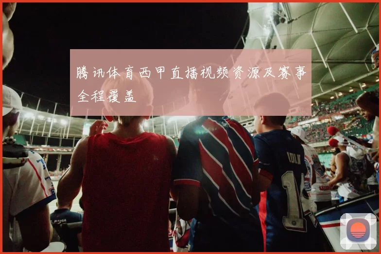 腾讯体育西甲直播视频资源及赛事全程覆盖