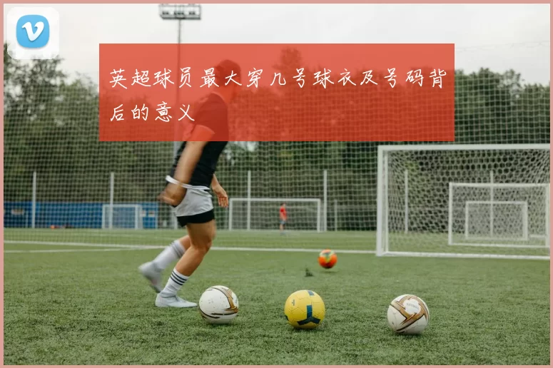 英超球员最大穿几号球衣及号码背后的意义