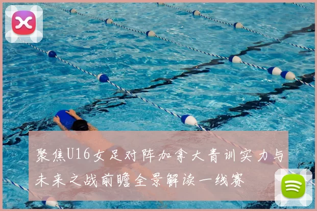 聚焦U16女足对阵加拿大青训实力与未来之战前瞻全景解读一线赛