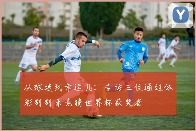 从球迷到幸运儿:专访三位通过体彩刮刮乐竞猜世界杯获奖者