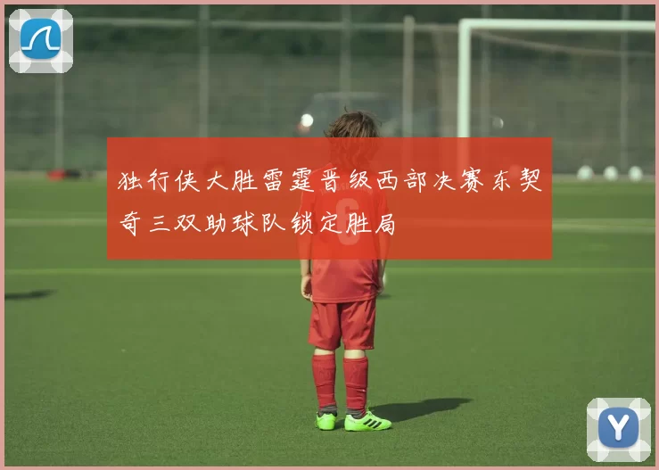 独行侠大胜雷霆晋级西部决赛东契奇三双助球队锁定胜局