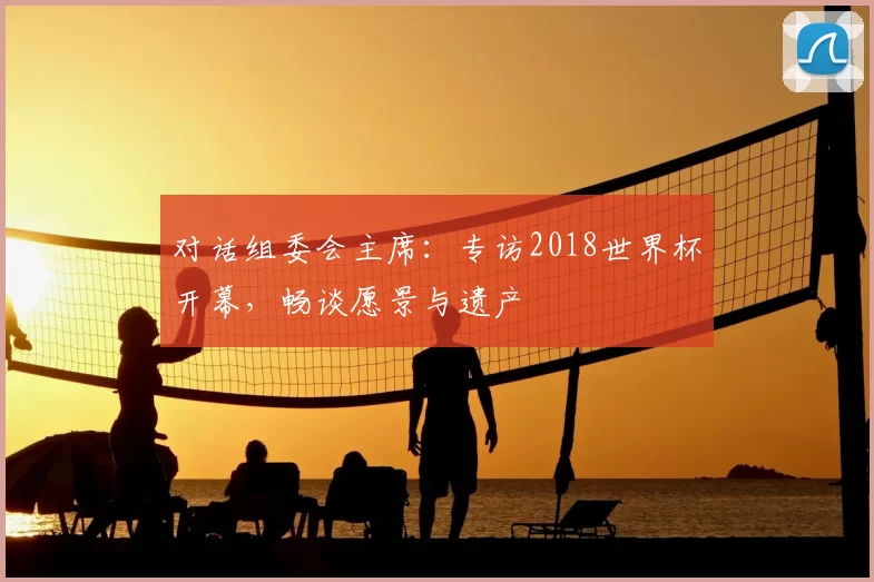 对话组委会主席:专访2018世界杯开幕,畅谈愿景与遗产