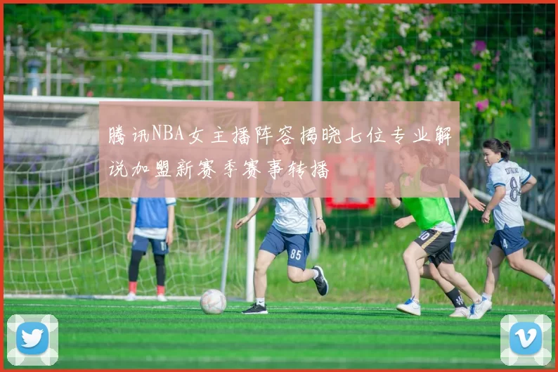 腾讯NBA女主播阵容揭晓七位专业解说加盟新赛季赛事转播