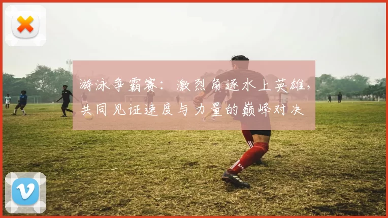 游泳争霸赛：激烈角逐水上英雄，共同见证速度与力量的巅峰对决