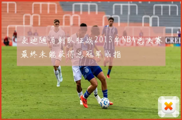 麦迪随马刺队征战2013年NBA总决赛最终未能获得总冠军戒指