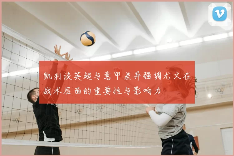 凯利谈英超与意甲差异强调尤文在战术层面的重要性与影响力