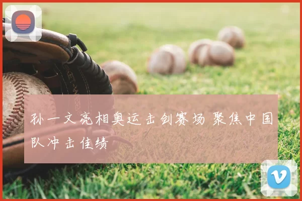 孙一文亮相奥运击剑赛场 聚焦中国队冲击佳绩