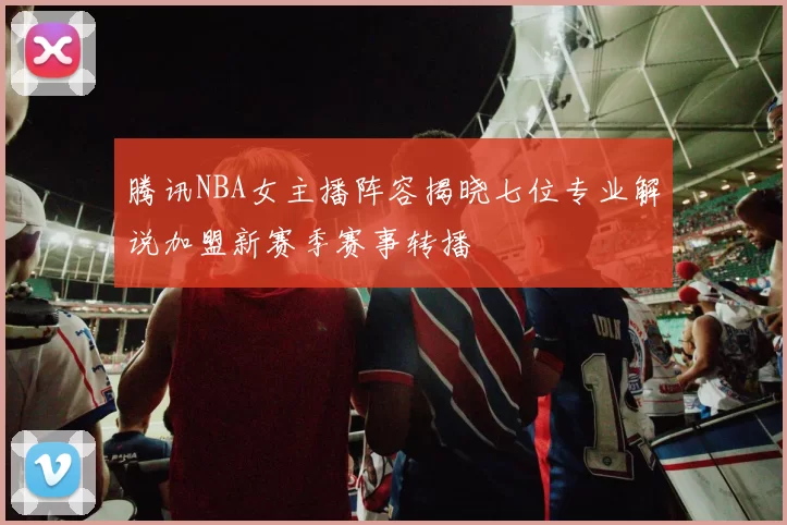 腾讯NBA女主播阵容揭晓七位专业解说加盟新赛季赛事转播