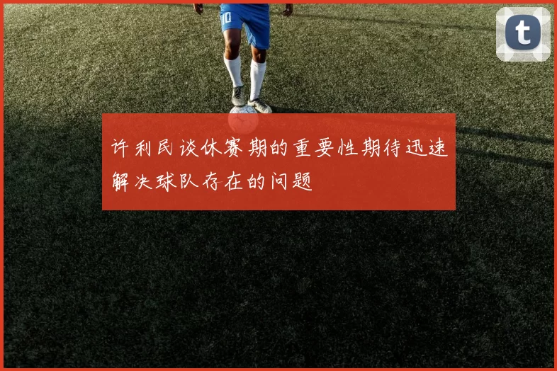 许利民谈休赛期的重要性期待迅速解决球队存在的问题