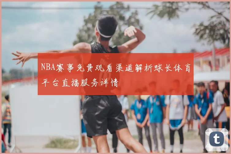 NBA赛事免费观看渠道解析球长体育平台直播服务详情