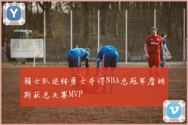 骑士队逆转勇士夺得NBA总冠军詹姆斯获总决赛MVP