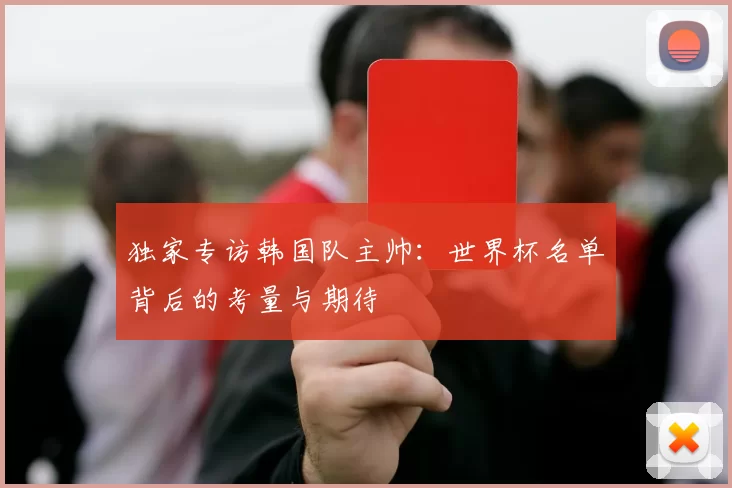独家专访韩国队主帅:世界杯名单背后的考量与期待