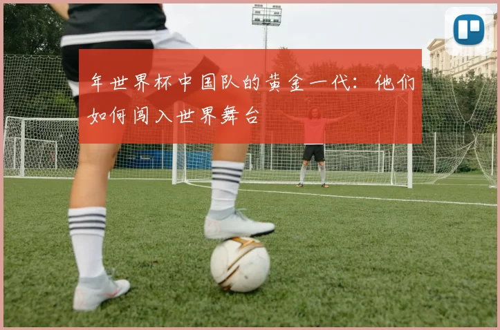 年世界杯中国队的黄金一代：他们如何闯入世界舞台