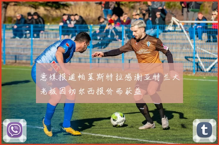 意媒报道帕莱斯特拉感谢亚特兰大老板因切尔西报价而获益