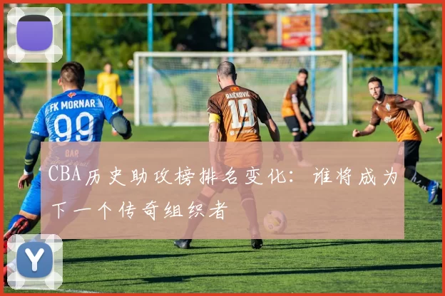CBA历史助攻榜排名变化：谁将成为下一个传奇组织者