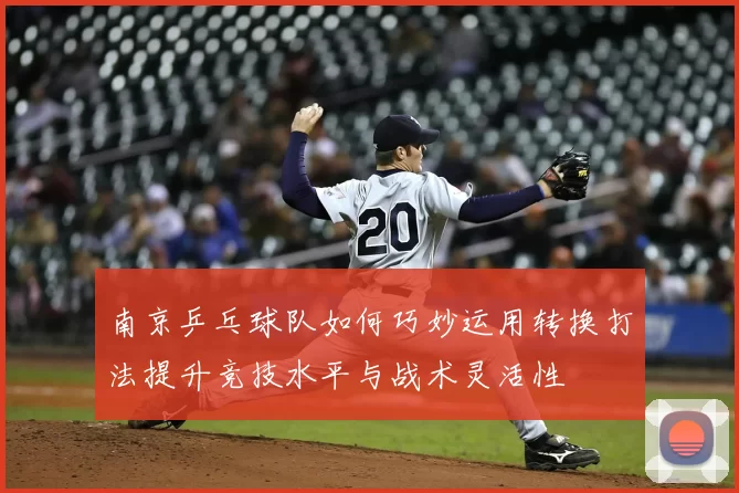 南京乒乓球队如何巧妙运用转换打法提升竞技水平与战术灵活性