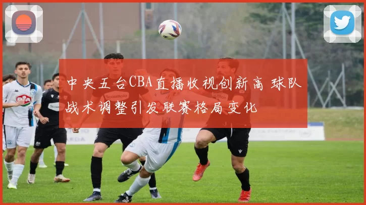 中央五台CBA直播收视创新高 球队战术调整引发联赛格局变化