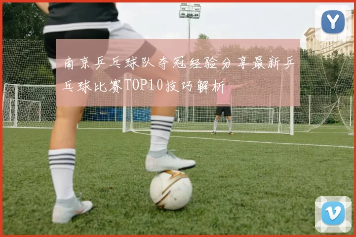 南京乒乓球队夺冠经验分享最新乒乓球比赛TOP10技巧解析