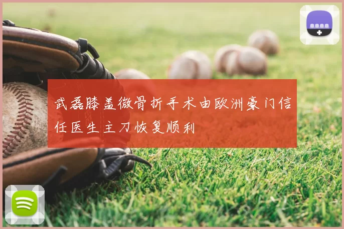武磊膝盖微骨折手术由欧洲豪门信任医生主刀恢复顺利