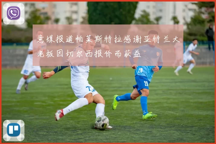 意媒报道帕莱斯特拉感谢亚特兰大老板因切尔西报价而获益
