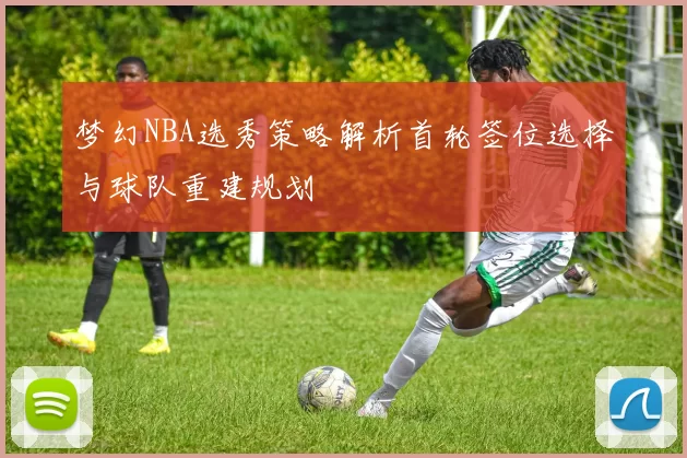 梦幻NBA选秀策略解析首轮签位选择与球队重建规划
