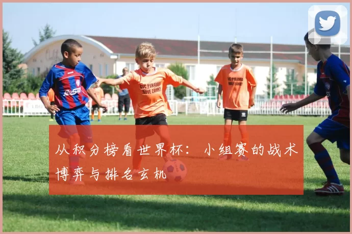 从积分榜看世界杯:小组赛的战术博弈与排名玄机