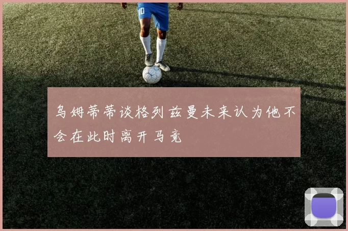 乌姆蒂蒂谈格列兹曼未来认为他不会在此时离开马竞