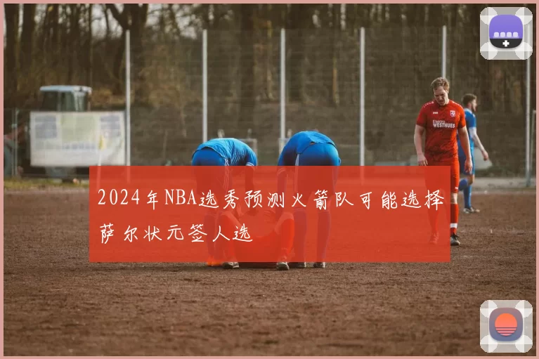 2024年NBA选秀预测火箭队可能选择萨尔状元签人选
